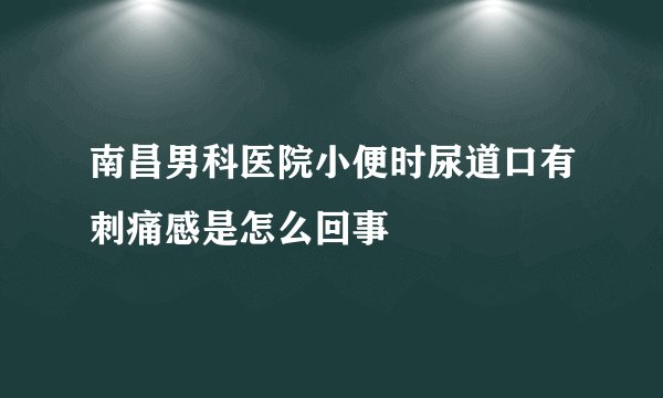 南昌男科医院小便时尿道口有刺痛感是怎么回事