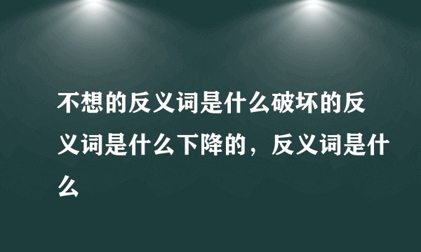 不想的反义词是什么破坏的反义词是什么下降的，反义词是什么