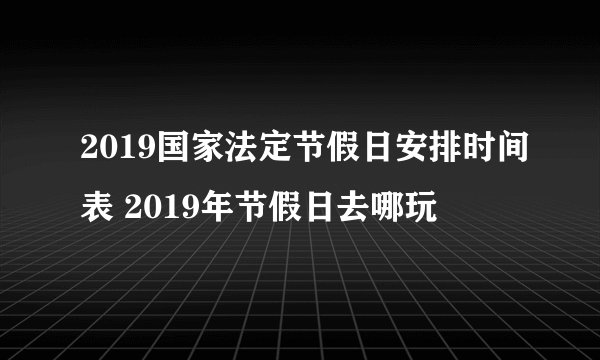 2019国家法定节假日安排时间表 2019年节假日去哪玩