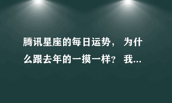 腾讯星座的每日运势， 为什么跟去年的一摸一样？ 我天天在看~ 真的一摸一样，难道去年跟今年一样的？？？