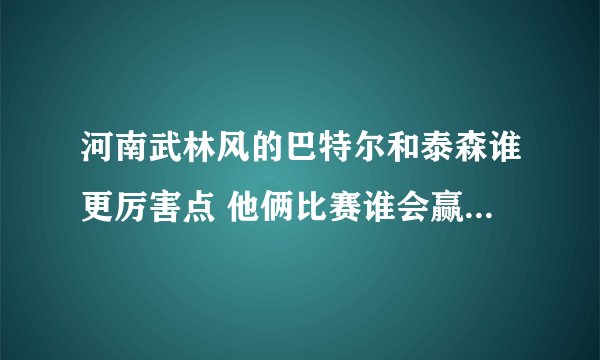 河南武林风的巴特尔和泰森谁更厉害点 他俩比赛谁会赢 ！！ 这是个无聊的问题。不要喷我呀！！