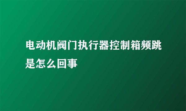 电动机阀门执行器控制箱频跳是怎么回事