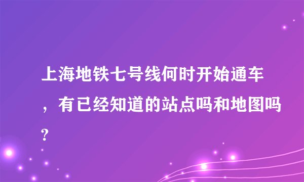 上海地铁七号线何时开始通车，有已经知道的站点吗和地图吗?
