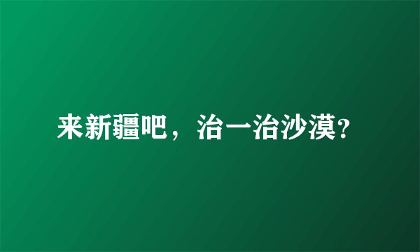 来新疆吧，治一治沙漠？