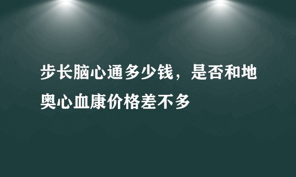 步长脑心通多少钱，是否和地奥心血康价格差不多