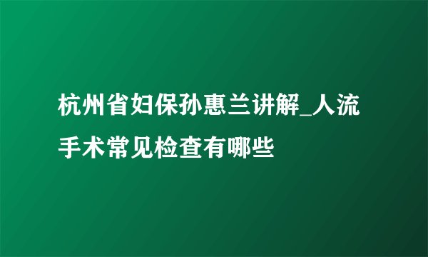 杭州省妇保孙惠兰讲解_人流手术常见检查有哪些
