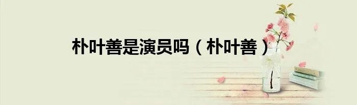 朴叶善是演员吗（朴叶善）