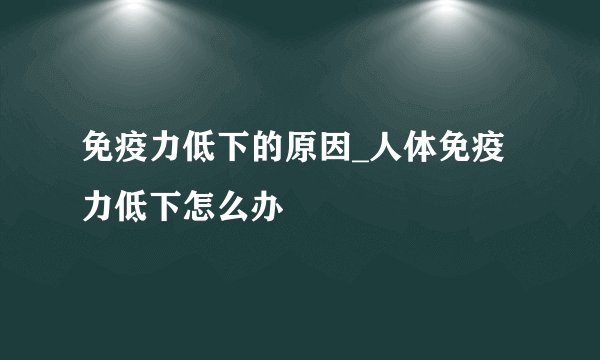 免疫力低下的原因_人体免疫力低下怎么办