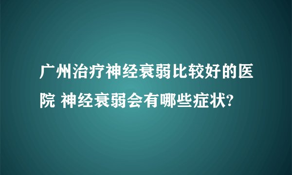 广州治疗神经衰弱比较好的医院 神经衰弱会有哪些症状?