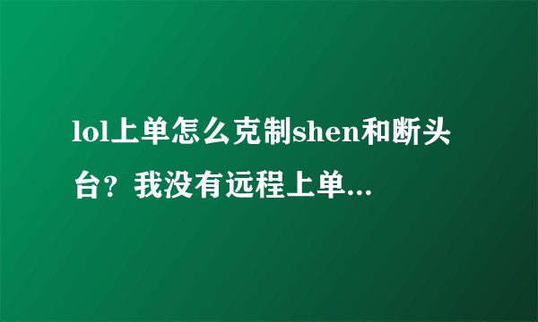lol上单怎么克制shen和断头台？我没有远程上单凯南什么的就别提了。求大神教导！