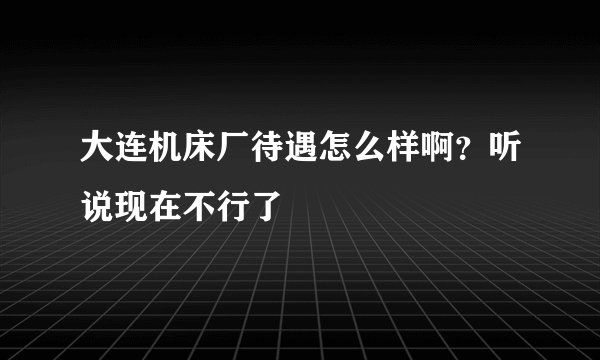 大连机床厂待遇怎么样啊？听说现在不行了