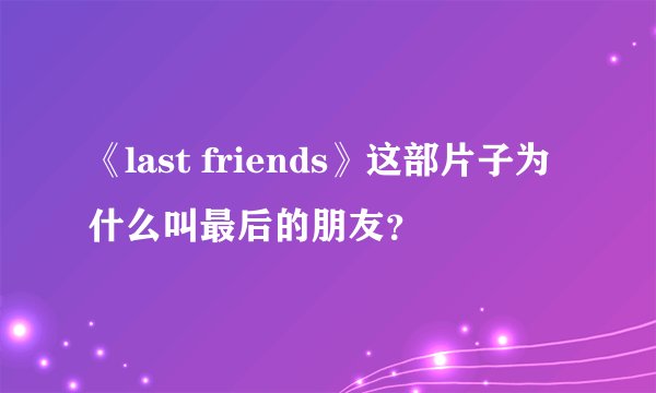 《last friends》这部片子为什么叫最后的朋友？