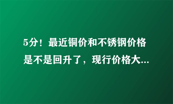 5分！最近铜价和不锈钢价格是不是回升了，现行价格大概多少？