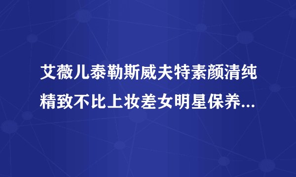 艾薇儿泰勒斯威夫特素颜清纯精致不比上妆差女明星保养皮肤方法大公开