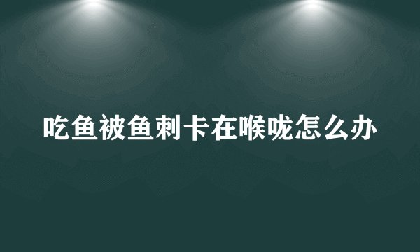 吃鱼被鱼刺卡在喉咙怎么办