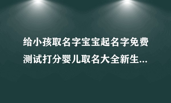 给小孩取名字宝宝起名字免费测试打分婴儿取名大全新生儿取名字婴儿取名2022年好名字大全免费