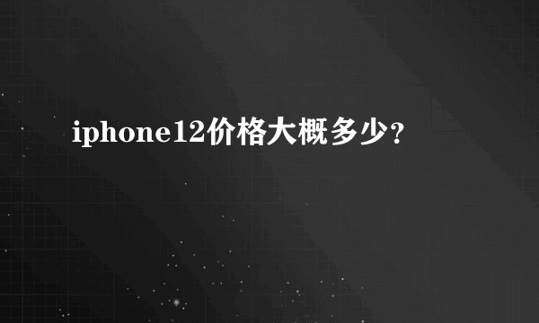 iphone12价格大概多少?