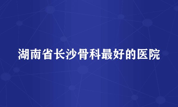 湖南省长沙骨科最好的医院