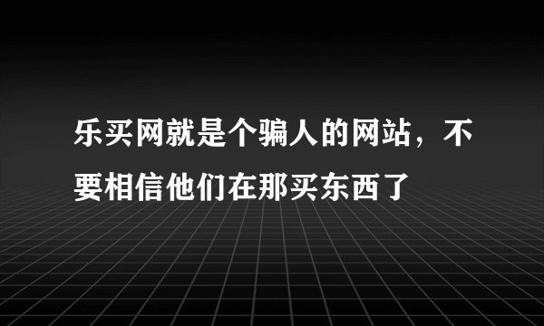 乐买网就是个骗人的网站，不要相信他们在那买东西了