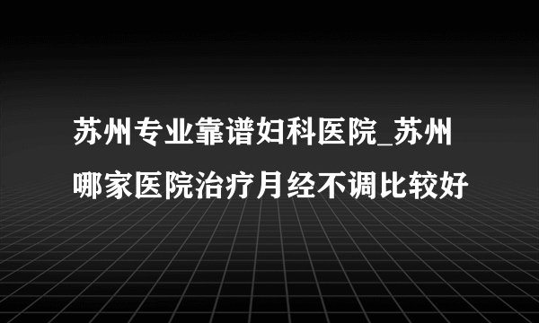 苏州专业靠谱妇科医院_苏州哪家医院治疗月经不调比较好