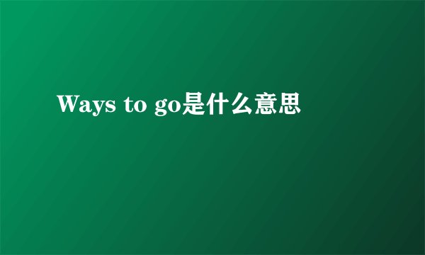 Ways to go是什么意思