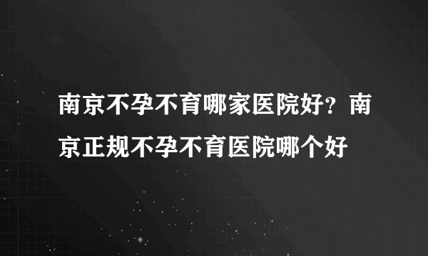 南京不孕不育哪家医院好？南京正规不孕不育医院哪个好