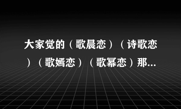 大家觉的（歌晨恋）（诗歌恋）（歌嫣恋）（歌幂恋）那歌最好？要理由
