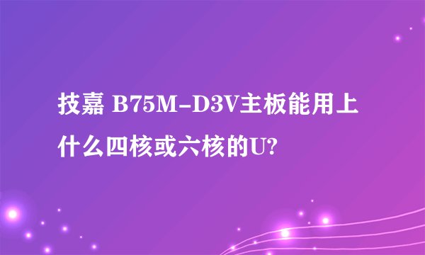 技嘉 B75M-D3V主板能用上什么四核或六核的U?