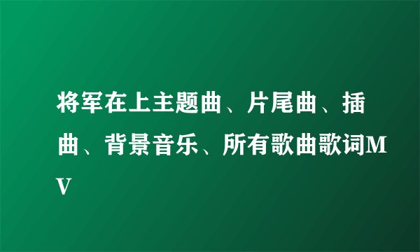 将军在上主题曲、片尾曲、插曲、背景音乐、所有歌曲歌词MV
