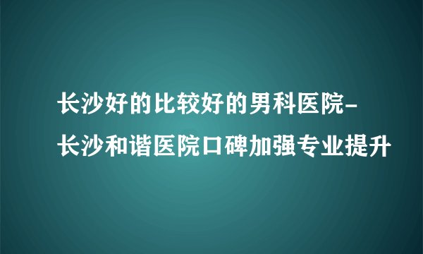 长沙好的比较好的男科医院-长沙和谐医院口碑加强专业提升