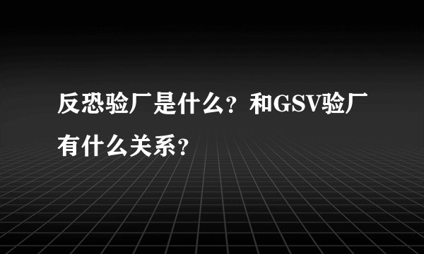 反恐验厂是什么？和GSV验厂有什么关系？