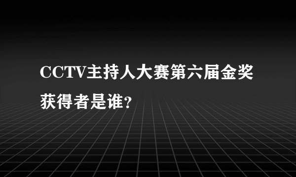 CCTV主持人大赛第六届金奖获得者是谁？