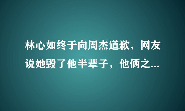 林心如终于向周杰道歉，网友说她毁了他半辈子，他俩之间发生了什么事？