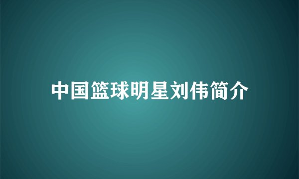 中国篮球明星刘伟简介
