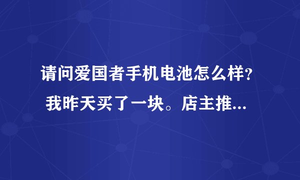 请问爱国者手机电池怎么样？ 我昨天买了一块。店主推荐是飞毛腿集团的高端牌子，质量更好。