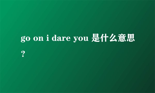go on i dare you 是什么意思？