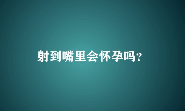 射到嘴里会怀孕吗？