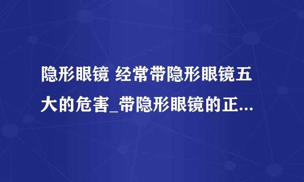 隐形眼镜 经常带隐形眼镜五大的危害_带隐形眼镜的正确步骤_隐形眼镜的正确选购