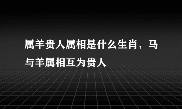 属羊贵人属相是什么生肖，马与羊属相互为贵人