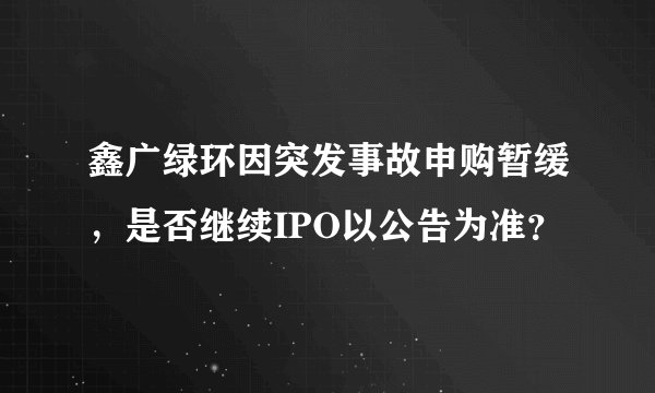 鑫广绿环因突发事故申购暂缓，是否继续IPO以公告为准？