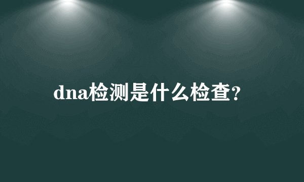 dna检测是什么检查?