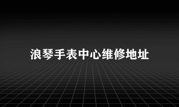 浪琴手表中心维修地址