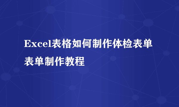 Excel表格如何制作体检表单表单制作教程