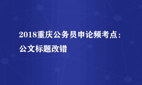 2018重庆公务员申论频考点：公文标题改错