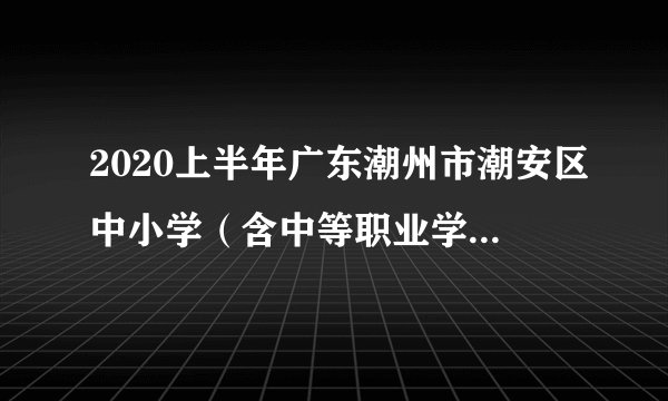 2020上半年广东潮州市潮安区中小学(含中等职业学校)和幼儿园教师资格认定公告