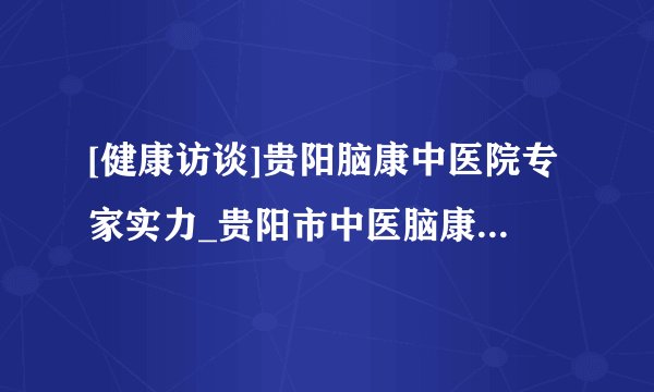 [健康访谈]贵阳脑康中医院专家实力_贵阳市中医脑康医院专家