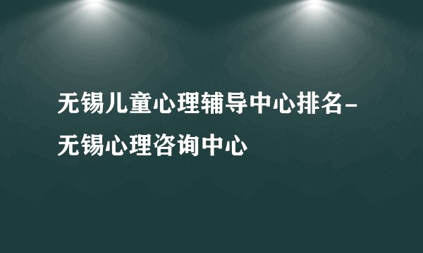 无锡儿童心理辅导中心排名-无锡心理咨询中心