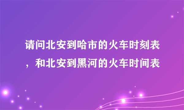 请问北安到哈市的火车时刻表，和北安到黑河的火车时间表