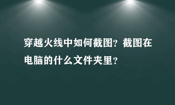 穿越火线中如何截图？截图在电脑的什么文件夹里？