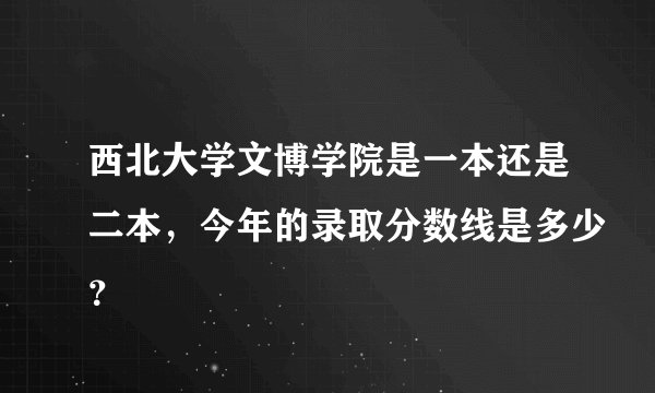 西北大学文博学院是一本还是二本，今年的录取分数线是多少？